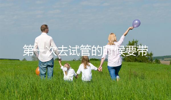 第一次去試管的時(shí)候要帶什么東西快速看！材料準(zhǔn)備好了，小心白跑