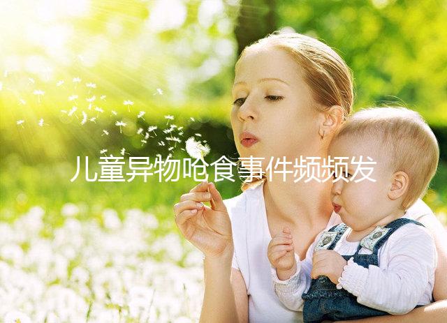 兒童異物嗆食事件頻頻發(fā)生,家長(zhǎng)們別再亂喂孩子吃東西了!