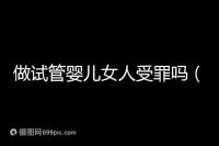 做試管嬰兒女人受罪嗎(做試管嬰兒女人受罪嗎?)