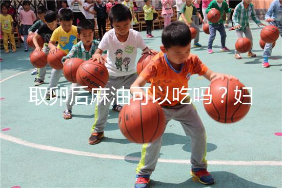 取卵后麻油可以吃嗎？婦科醫(yī)生劉慧這樣回應