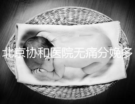 北京協和醫院無痛分娩多少錢，概率高不高、成不成熟全有
