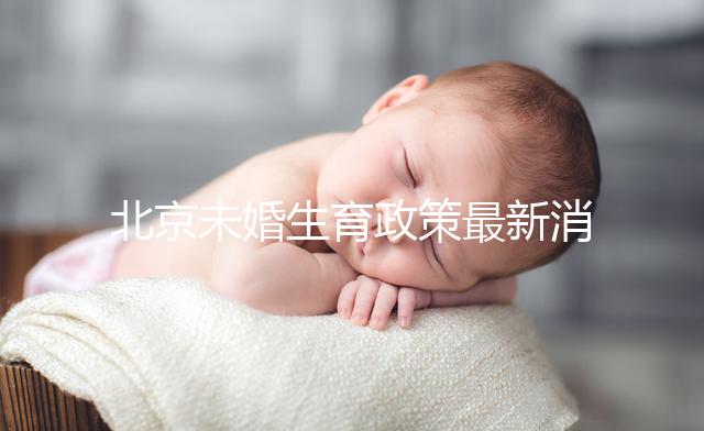 北京未婚生育政策最新消息來了！海淀、東城區(qū)可享生育津貼