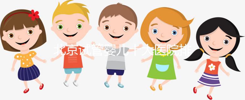 北京試管嬰兒十大醫院排名榜，選擇正規助孕機構靠譜