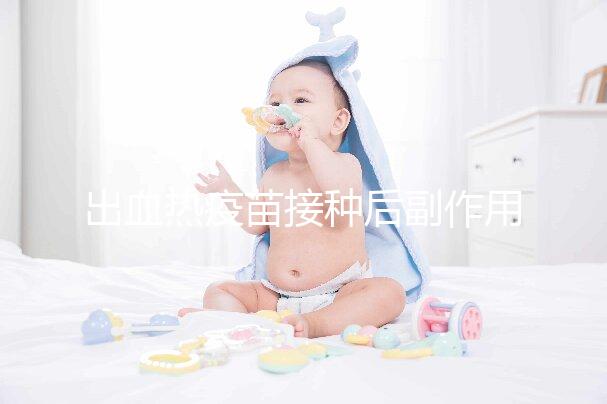 出血熱疫苗接種后副作用匯總,出現(xiàn)低燒、紅腫是正常反應(yīng)