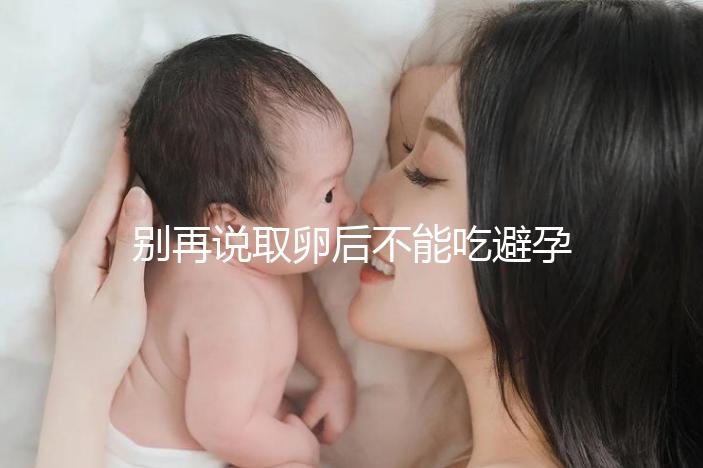 別再說(shuō)取卵后不能吃避孕藥了!服用后這3大作用了解下