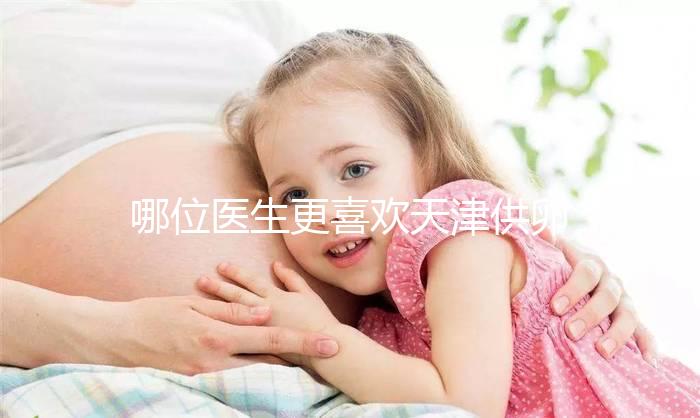 哪位醫生更喜歡天津供卵試管嬰兒？附屬醫生排名速度收集