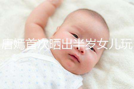 唐嫣首次曬出半歲女兒玩具，顯露出濃濃的母愛