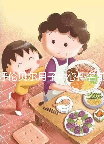 呼倫貝爾月子中心排名前十，2024哪個好，價格哪個好？