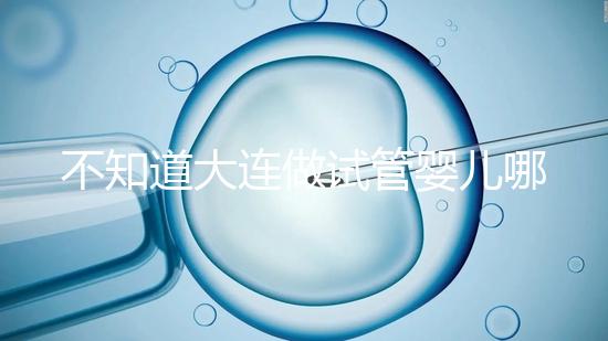 不知道大連做試管嬰兒哪里好看這，助孕成功率前十醫院匯總