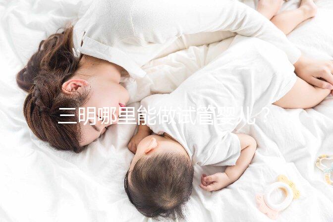 三明哪里能做試管嬰兒?做一次試管費用明細(xì)看這里
