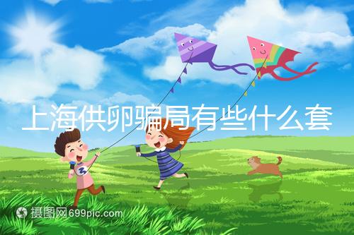 上海供卵騙局有些什么套路看這,包成功、選男女千萬別信