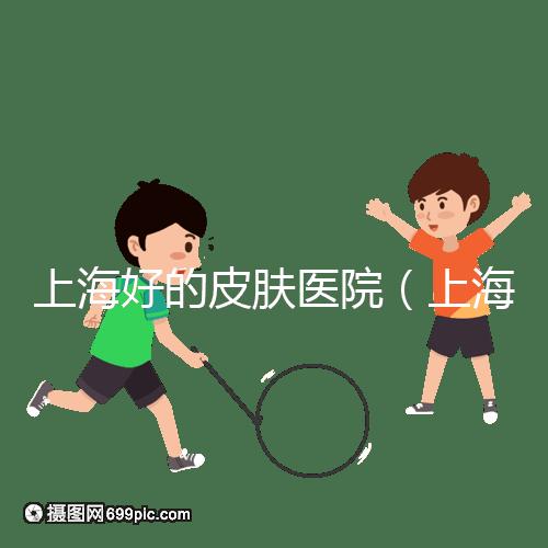 上海好的皮膚醫院(上海哪個醫院看皮膚最好)