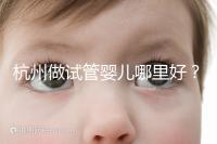 杭州做試管嬰兒哪里好？邵逸夫、浙一醫院、浙江婦保隨便選
