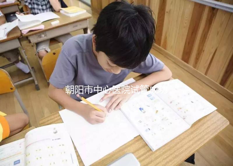 朝陽市中心醫院試管成功率和費用首次公開，知道越早越好孕