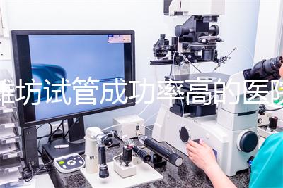 濰坊試管成功率高的醫院推薦,排名前十助孕機構技術嘎嘎好