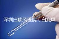 深圳白癜風醫院（白癜風?？漆t院全國排名）