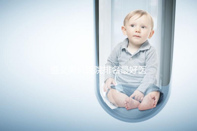 遵義男科醫(yī)院排名最好醫(yī)院揭曉,附top3正規(guī)機構(gòu)介紹