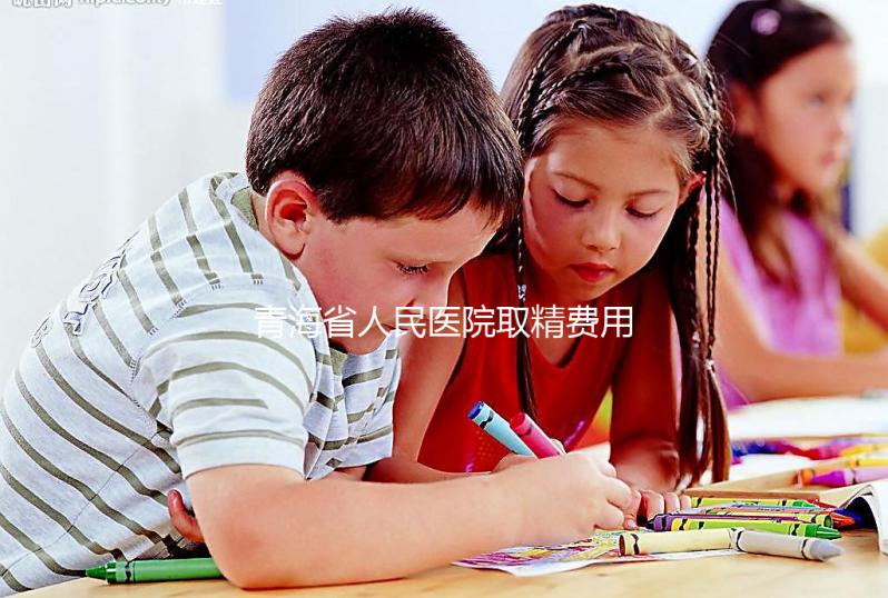 青海省人民醫院取精費用清單，西寧市備孕男性快看
