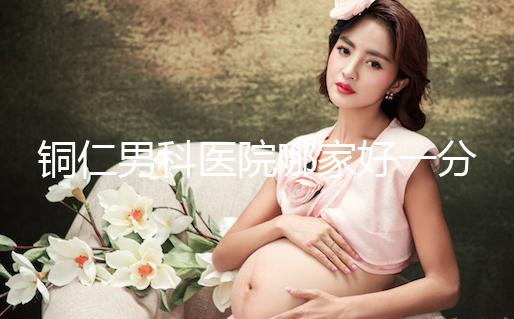 銅仁男科醫(yī)院哪家好一分鐘就得到了,快看看有沒有心動(dòng)?