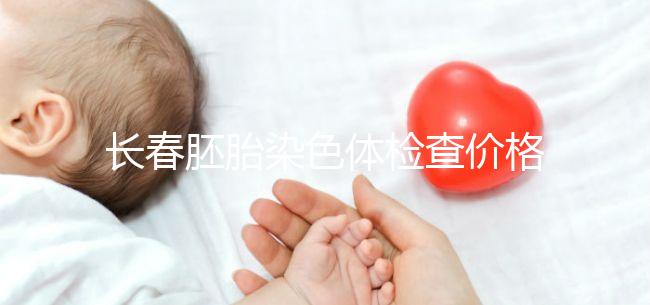 長春胚胎染色體檢查價格明細來了，南關區檢查地點在這