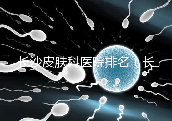 長(zhǎng)沙皮膚科醫(yī)院排名(長(zhǎng)沙皮膚科醫(yī)院排名第一)