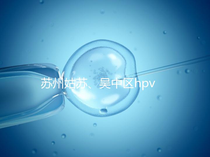 蘇州姑蘇、吳中區(qū)hpv疫苗接種地點公布,預(yù)約接種快人一步