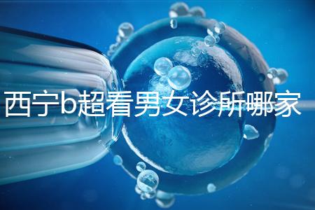 西寧b超看男女診所哪家好一文說清，湟中區、城中區費用不同