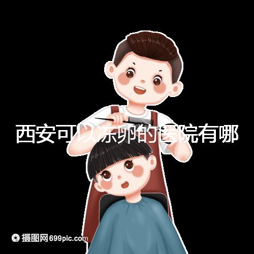 西安可以凍卵的醫院有哪些？唐都、西京、省婦幼全上榜