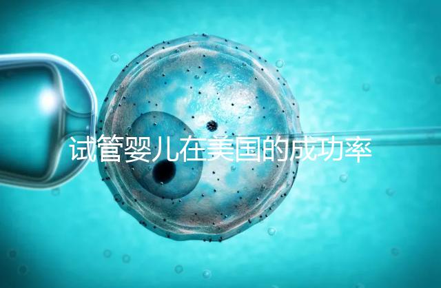 試管嬰兒在美國的成功率有多高？本文將為您解答