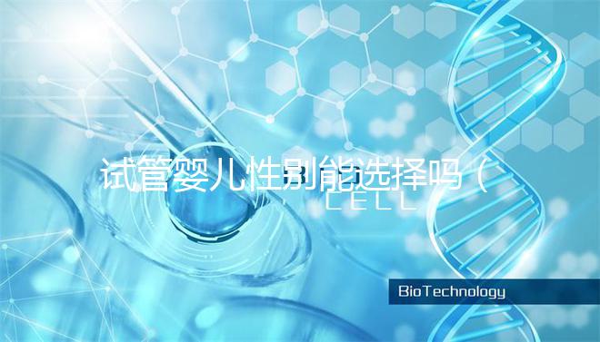 試管嬰兒性別能選擇嗎(試管嬰兒性別能選擇嗎知乎)