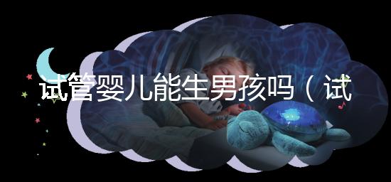 試管嬰兒能生男孩嗎(試管嬰兒能生男孩嗎孕寶國(guó)際)