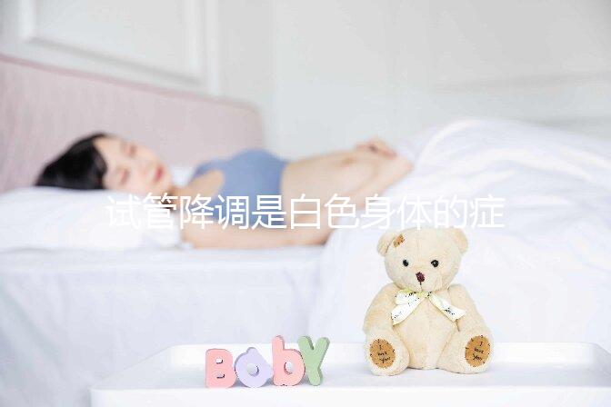 試管降調是白色身體的癥狀嗎？預防和處理降調失敗的方法