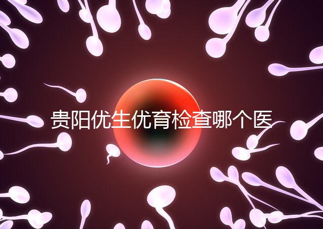 貴陽優(yōu)生優(yōu)育檢查哪個醫(yī)院最好揭秘，烏當(dāng)證件齊全可免費(fèi)