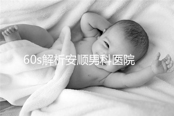 60s解析安順男科醫(yī)院哪家比較好,內(nèi)含2024最新排名表