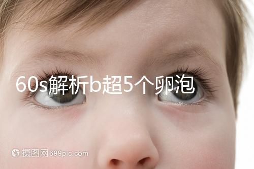 60s解析b超5個卵泡獲取時是否會更多，看完后造能取幾個