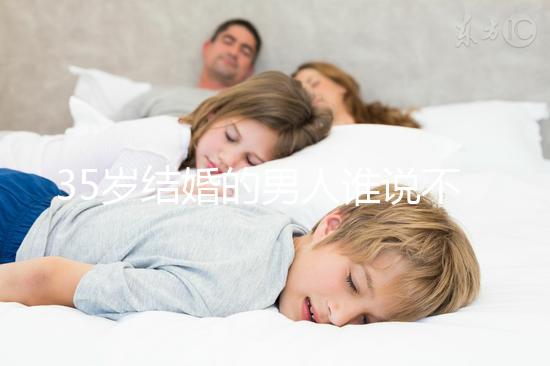 35歲結(jié)婚的男人誰(shuí)說(shuō)不會(huì)提離婚，大齡剩男是真的不能嫁