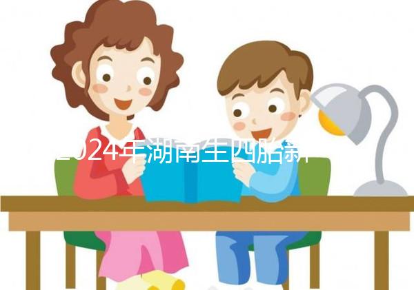 2024年湖南生四胎新政策獎勵多少錢?最高可領...