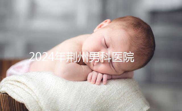 2024年荊州男科醫院排名熬夜整理，看病認可這份榜單