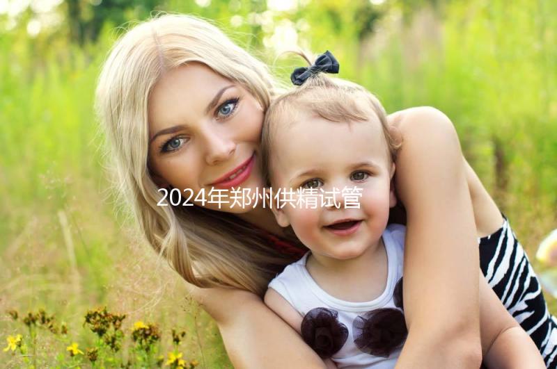 2024年鄭州供精試管費用大公開，完成需要多長時間取決于情況