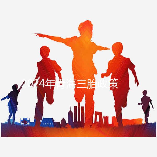 2024年青海三胎政策最新消息整理，包括西寧、海東辦理地點