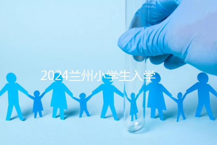 2024蘭州小學(xué)生入學(xué)最新政策，城關(guān)區(qū)早已執(zhí)行劃片入學(xué)