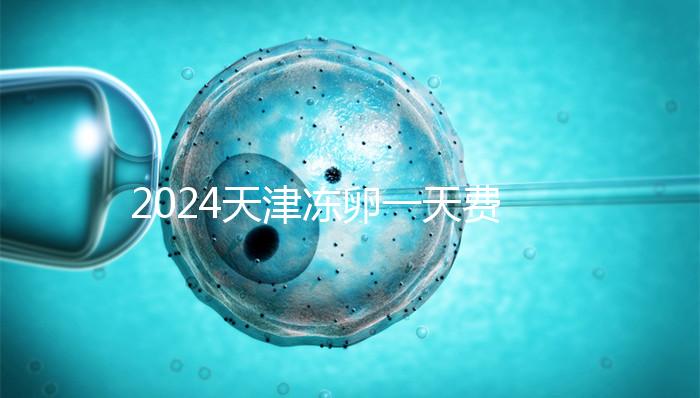 2024天津凍卵一天費(fèi)用公布,河西、南開區(qū)醫(yī)院性價比高