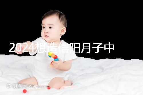 2024想造信陽月子中心哪個(gè)好戳，這個(gè)機(jī)構(gòu)特優(yōu)級一萬搞定