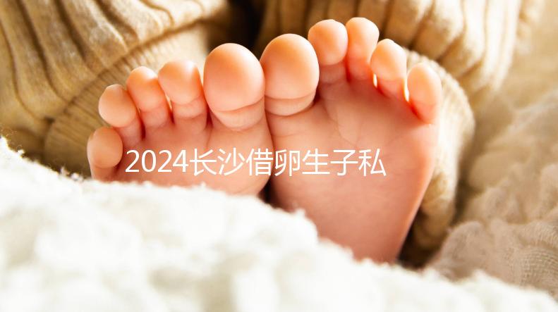 2024長沙借卵生子私立醫院公開，滿足條件三代還能選性別