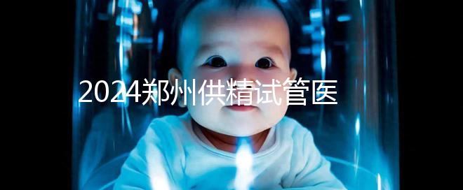 2024鄭州供精試管醫(yī)院排名來(lái)了,河南省人民醫(yī)院上榜