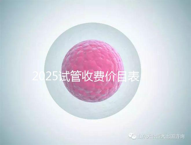 2025試管收費(fèi)價(jià)目表最新消息（2025試管收費(fèi)價(jià)目表最新消息做試管是做四代的）